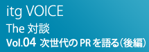 itg VOICE The対談：Vol.04 次世代のPRを語る（後編）