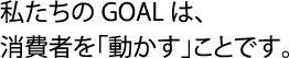 私たちのGOALは、消費者を「動かす」ことです。