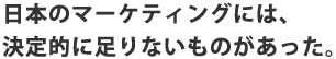 日本のマーケティングには、決定的に足りないものがあった。